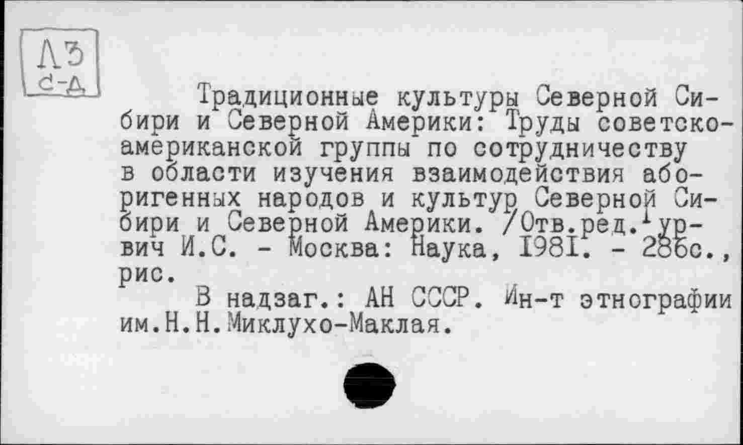 ﻿№
Традиционные культуры Северной Сибири и Северной Америки: Труды советско-американской группы по сотрудничеству в области изучения взаимодействия аборигенных народов и культур Северной Сибири и Северной Америки. /Отв.рец.1 ур-вич И.С. - Москва: Наука, 1981. - 28Ьс., рис.
В надзаг.: АН СССР. Ин-т этнографии им.Н.И.Миклухо-Маклая.